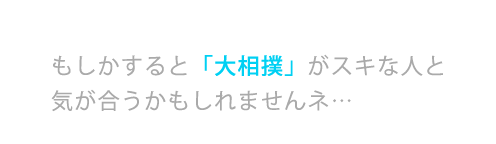 もしかすると「大相撲」がスキな人と気が合うかもしれませんネ…